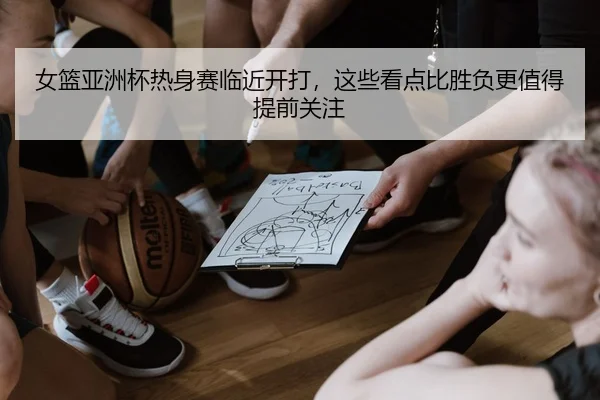 女篮亚洲杯热身赛临近开打，这些看点比胜负更值得提前关注